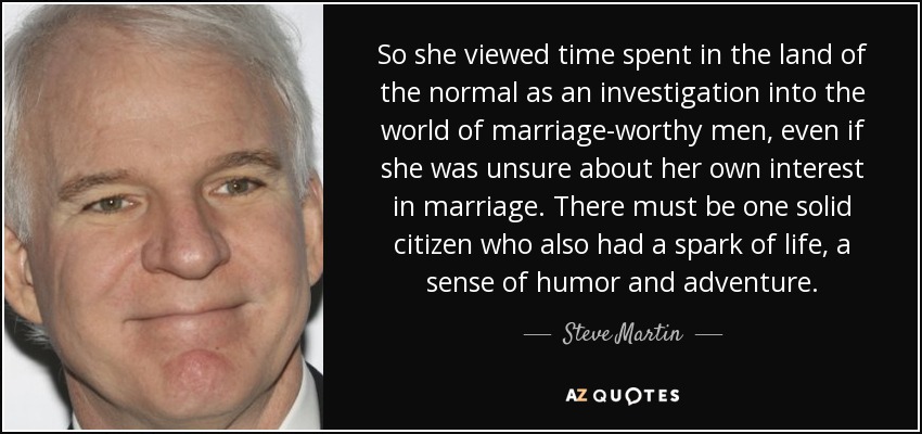 So she viewed time spent in the land of the normal as an investigation into the world of marriage-worthy men, even if she was unsure about her own interest in marriage. There must be one solid citizen who also had a spark of life, a sense of humor and adventure. - Steve Martin