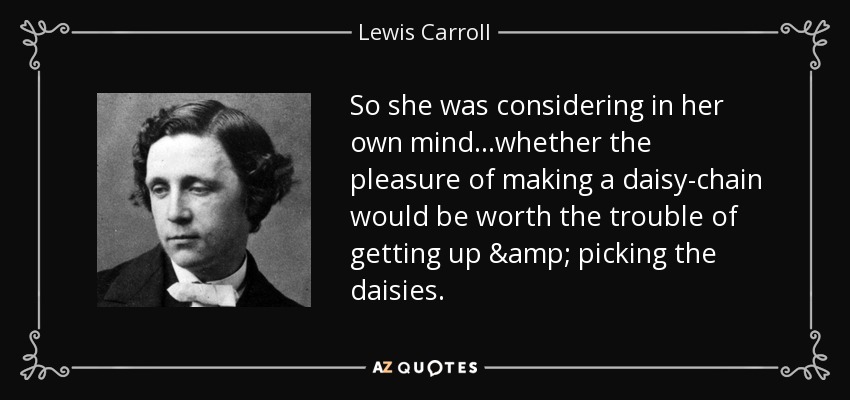 So she was considering in her own mind...whether the pleasure of making a daisy-chain would be worth the trouble of getting up & picking the daisies. - Lewis Carroll