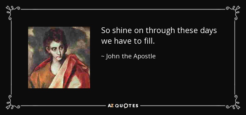 So shine on through these days we have to fill. - John the Apostle