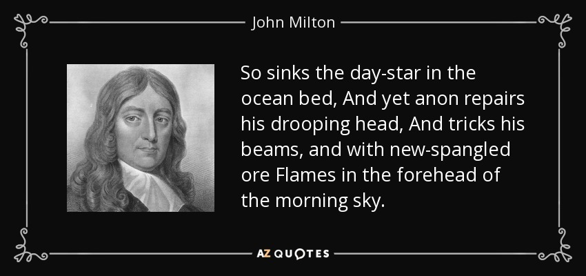 So sinks the day-star in the ocean bed, And yet anon repairs his drooping head, And tricks his beams, and with new-spangled ore Flames in the forehead of the morning sky. - John Milton