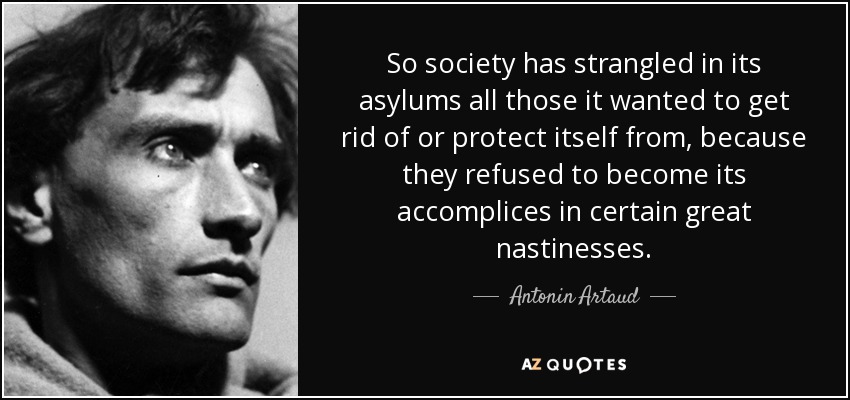 So society has strangled in its asylums all those it wanted to get rid of or protect itself from, because they refused to become its accomplices in certain great nastinesses. - Antonin Artaud