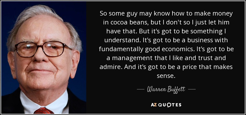 So some guy may know how to make money in cocoa beans, but I don't so I just let him have that. But it's got to be something I understand. It's got to be a business with fundamentally good economics. It's got to be a management that I like and trust and admire. And it's got to be a price that makes sense. - Warren Buffett