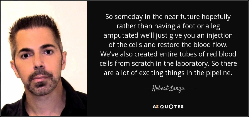 So someday in the near future hopefully rather than having a foot or a leg amputated we'll just give you an injection of the cells and restore the blood flow. We've also created entire tubes of red blood cells from scratch in the laboratory. So there are a lot of exciting things in the pipeline. - Robert Lanza