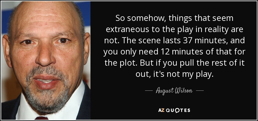 So somehow, things that seem extraneous to the play in reality are not. The scene lasts 37 minutes, and you only need 12 minutes of that for the plot. But if you pull the rest of it out, it's not my play. - August Wilson