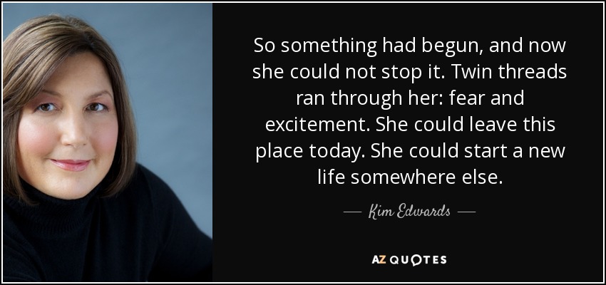 So something had begun, and now she could not stop it. Twin threads ran through her: fear and excitement. She could leave this place today. She could start a new life somewhere else. - Kim Edwards