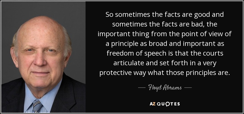 So sometimes the facts are good and sometimes the facts are bad, the important thing from the point of view of a principle as broad and important as freedom of speech is that the courts articulate and set forth in a very protective way what those principles are. - Floyd Abrams