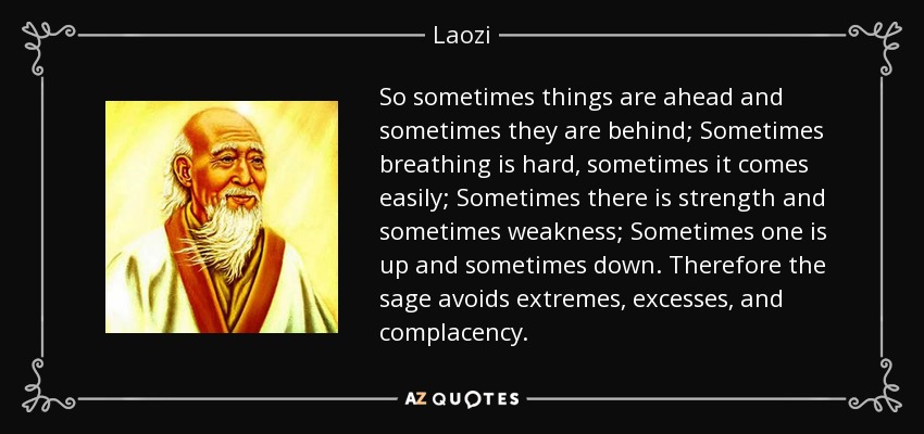 So sometimes things are ahead and sometimes they are behind; Sometimes breathing is hard, sometimes it comes easily; Sometimes there is strength and sometimes weakness; Sometimes one is up and sometimes down. Therefore the sage avoids extremes, excesses, and complacency. - Laozi