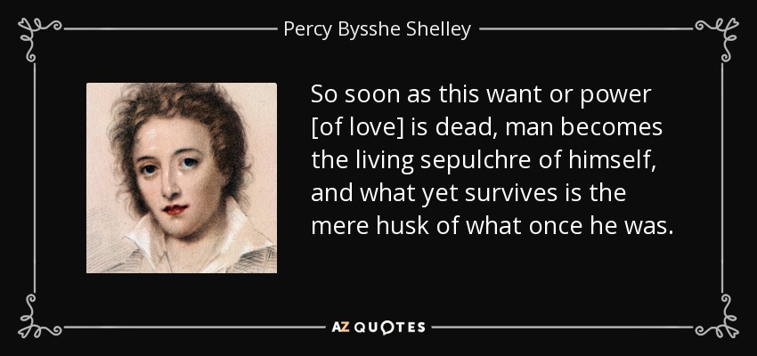 So soon as this want or power [of love] is dead, man becomes the living sepulchre of himself, and what yet survives is the mere husk of what once he was. - Percy Bysshe Shelley