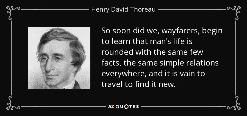 So soon did we, wayfarers, begin to learn that man's life is rounded with the same few facts, the same simple relations everywhere, and it is vain to travel to find it new. - Henry David Thoreau
