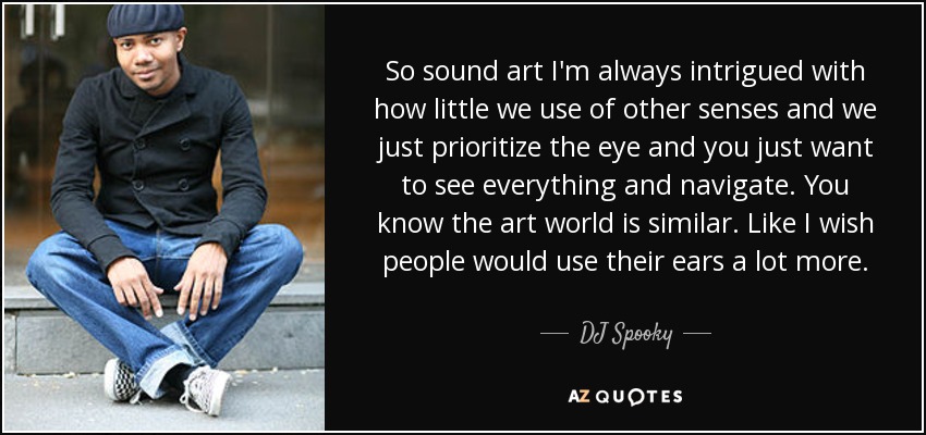 So sound art I'm always intrigued with how little we use of other senses and we just prioritize the eye and you just want to see everything and navigate. You know the art world is similar. Like I wish people would use their ears a lot more. - DJ Spooky