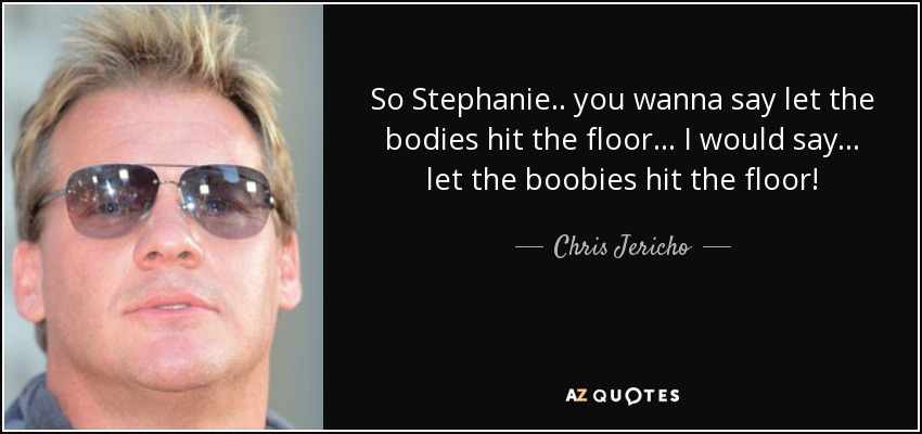 So Stephanie.. you wanna say let the bodies hit the floor... I would say... let the boobies hit the floor! - Chris Jericho