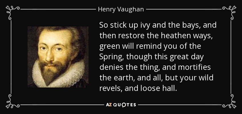 So stick up ivy and the bays, and then restore the heathen ways, green will remind you of the Spring, though this great day denies the thing, and mortifies the earth, and all, but your wild revels, and loose hall. - Henry Vaughan
