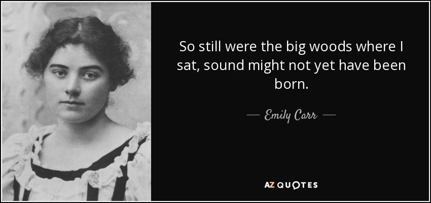 So still were the big woods where I sat, sound might not yet have been born. - Emily Carr