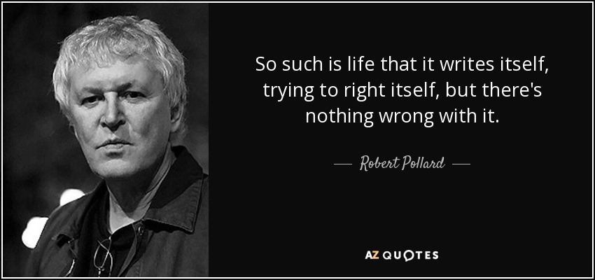 So such is life that it writes itself, trying to right itself, but there's nothing wrong with it. - Robert Pollard