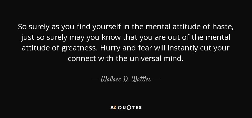 So surely as you find yourself in the mental attitude of haste, just so surely may you know that you are out of the mental attitude of greatness. Hurry and fear will instantly cut your connect with the universal mind. - Wallace D. Wattles