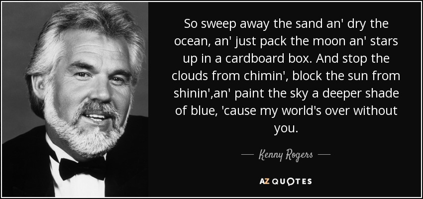 So sweep away the sand an' dry the ocean, an' just pack the moon an' stars up in a cardboard box. And stop the clouds from chimin', block the sun from shinin',an' paint the sky a deeper shade of blue, 'cause my world's over without you. - Kenny Rogers