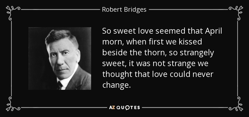 So sweet love seemed that April morn, when first we kissed beside the thorn, so strangely sweet, it was not strange we thought that love could never change. - Robert Bridges