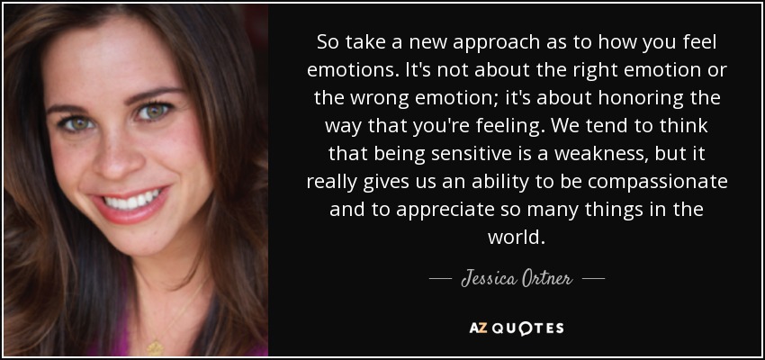 So take a new approach as to how you feel emotions. It's not about the right emotion or the wrong emotion; it's about honoring the way that you're feeling. We tend to think that being sensitive is a weakness, but it really gives us an ability to be compassionate and to appreciate so many things in the world. - Jessica Ortner