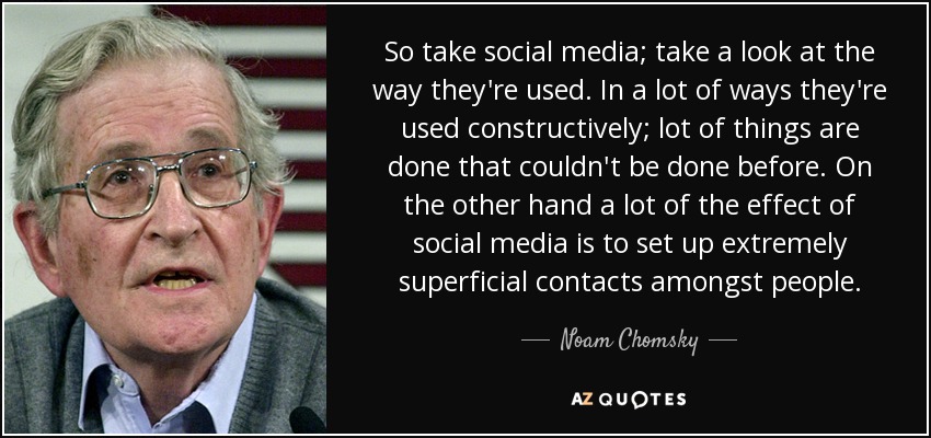 So take social media; take a look at the way they're used. In a lot of ways they're used constructively; lot of things are done that couldn't be done before. On the other hand a lot of the effect of social media is to set up extremely superficial contacts amongst people. - Noam Chomsky