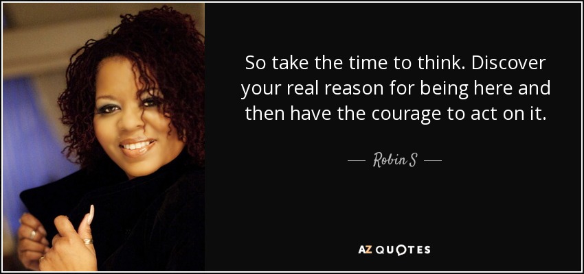 So take the time to think. Discover your real reason for being here and then have the courage to act on it. - Robin S