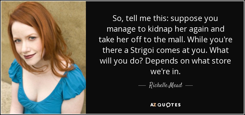 So, tell me this: suppose you manage to kidnap her again and take her off to the mall. While you're there a Strigoi comes at you. What will you do? Depends on what store we're in. - Richelle Mead