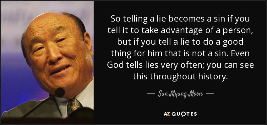 So telling a lie becomes a sin if you tell it to take advantage of a person, but if you tell a lie to do a good thing for him that is not a sin. Even God tells lies very often; you can see this throughout history. - Sun Myung Moon