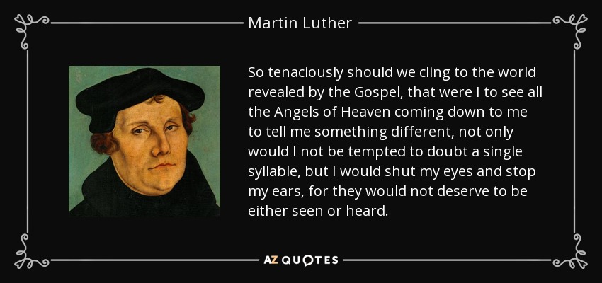 So tenaciously should we cling to the world revealed by the Gospel, that were I to see all the Angels of Heaven coming down to me to tell me something different, not only would I not be tempted to doubt a single syllable, but I would shut my eyes and stop my ears, for they would not deserve to be either seen or heard. - Martin Luther