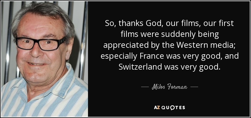 So, thanks God, our films, our first films were suddenly being appreciated by the Western media; especially France was very good, and Switzerland was very good. - Milos Forman