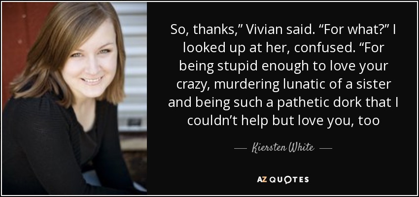 So, thanks,” Vivian said. “For what?” I looked up at her, confused. “For being stupid enough to love your crazy, murdering lunatic of a sister and being such a pathetic dork that I couldn’t help but love you, too - Kiersten White