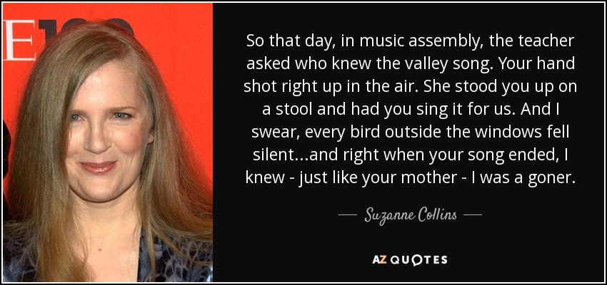 So that day, in music assembly, the teacher asked who knew the valley song. Your hand shot right up in the air. She stood you up on a stool and had you sing it for us. And I swear, every bird outside the windows fell silent...and right when your song ended, I knew - just like your mother - I was a goner. - Suzanne Collins