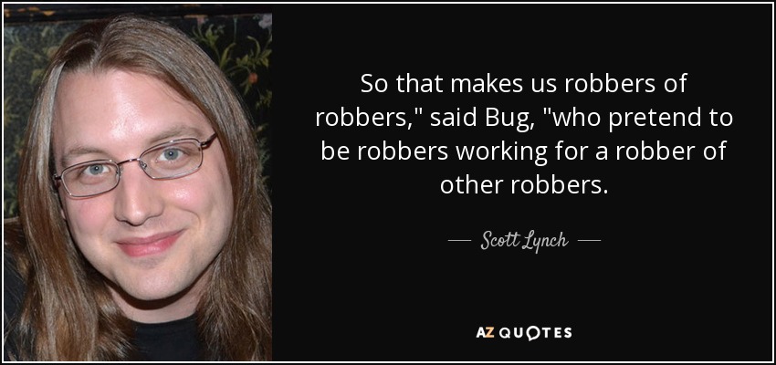 So that makes us robbers of robbers,