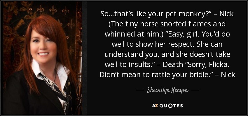 So…that’s like your pet monkey?” – Nick (The tiny horse snorted flames and whinnied at him.) “Easy, girl. You’d do well to show her respect. She can understand you, and she doesn’t take well to insults.” – Death “Sorry, Flicka. Didn’t mean to rattle your bridle.” – Nick - Sherrilyn Kenyon