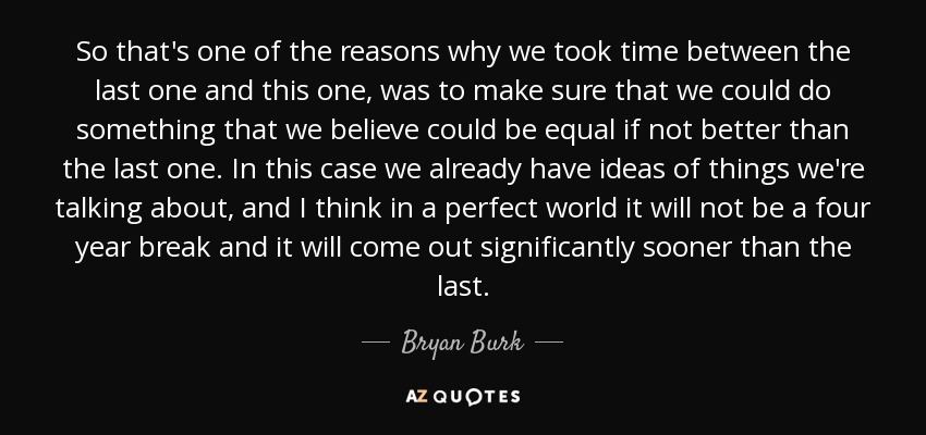 So that's one of the reasons why we took time between the last one and this one, was to make sure that we could do something that we believe could be equal if not better than the last one. In this case we already have ideas of things we're talking about, and I think in a perfect world it will not be a four year break and it will come out significantly sooner than the last. - Bryan Burk
