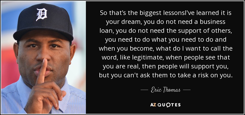 So that's the biggest lessonsI've learned it is your dream, you do not need a business loan, you do not need the support of others, you need to do what you need to do and when you become, what do I want to call the word, like legitimate, when people see that you are real, then people will support you, but you can't ask them to take a risk on you. - Eric Thomas