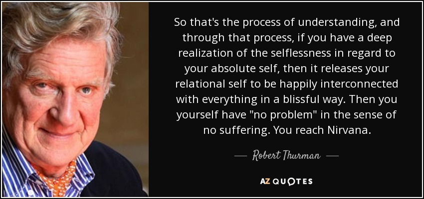 So that's the process of understanding, and through that process, if you have a deep realization of the selflessness in regard to your absolute self, then it releases your relational self to be happily interconnected with everything in a blissful way. Then you yourself have 