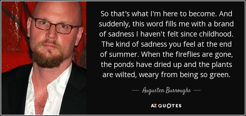 So that's what I'm here to become. And suddenly, this word fills me with a brand of sadness I haven't felt since childhood. The kind of sadness you feel at the end of summer. When the fireflies are gone, the ponds have dried up and the plants are wilted, weary from being so green. - Augusten Burroughs