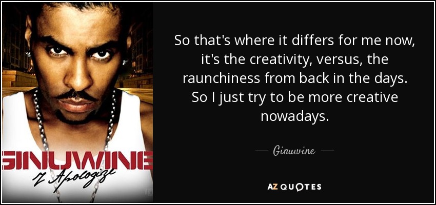 So that's where it differs for me now, it's the creativity, versus, the raunchiness from back in the days. So I just try to be more creative nowadays. - Ginuwine