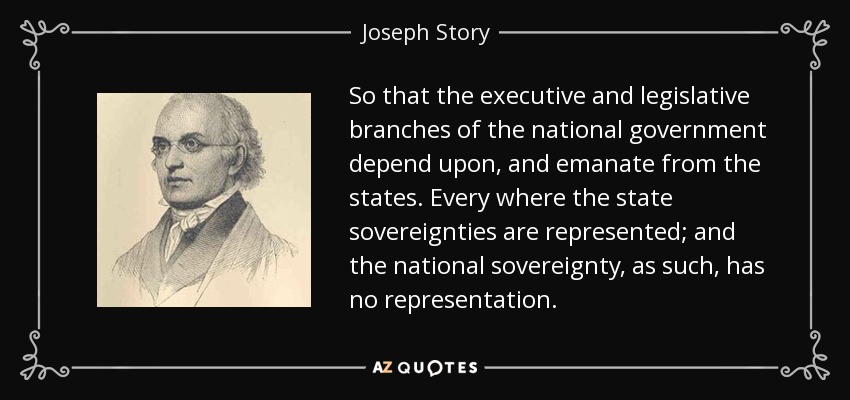 So that the executive and legislative branches of the national government depend upon, and emanate from the states. Every where the state sovereignties are represented; and the national sovereignty, as such, has no representation. - Joseph Story
