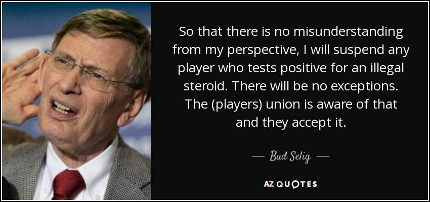 So that there is no misunderstanding from my perspective, I will suspend any player who tests positive for an illegal steroid. There will be no exceptions. The (players) union is aware of that and they accept it. - Bud Selig