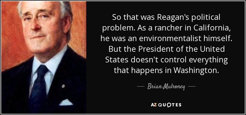 So that was Reagan's political problem. As a rancher in California, he was an environmentalist himself. But the President of the United States doesn't control everything that happens in Washington. - Brian Mulroney
