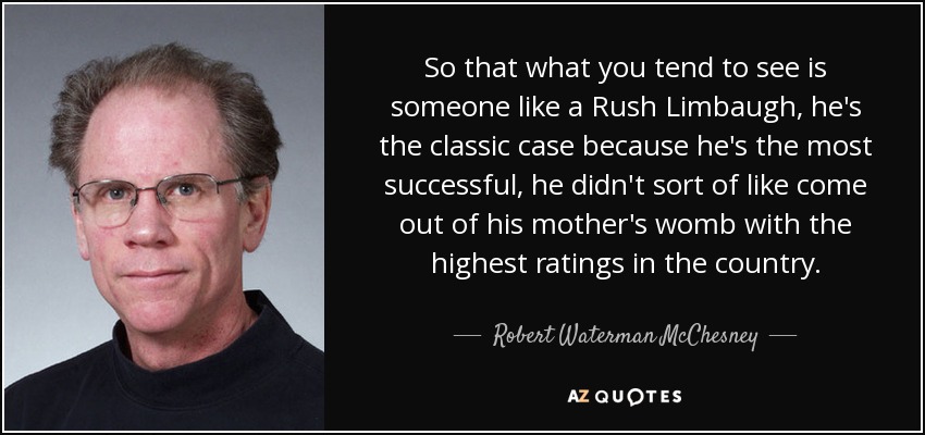 So that what you tend to see is someone like a Rush Limbaugh, he's the classic case because he's the most successful, he didn't sort of like come out of his mother's womb with the highest ratings in the country. - Robert Waterman McChesney