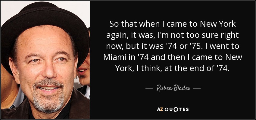 So that when I came to New York again, it was, I'm not too sure right now, but it was '74 or '75. I went to Miami in '74 and then I came to New York, I think, at the end of '74. - Ruben Blades