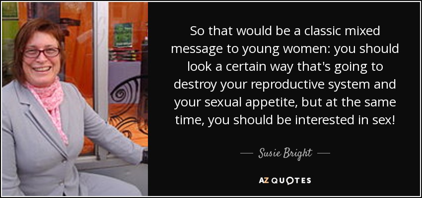 So that would be a classic mixed message to young women: you should look a certain way that's going to destroy your reproductive system and your sexual appetite, but at the same time, you should be interested in sex! - Susie Bright