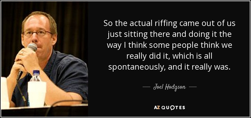 So the actual riffing came out of us just sitting there and doing it the way I think some people think we really did it, which is all spontaneously, and it really was. - Joel Hodgson