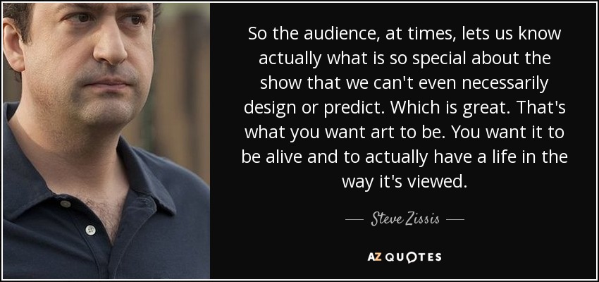 So the audience, at times, lets us know actually what is so special about the show that we can't even necessarily design or predict. Which is great. That's what you want art to be. You want it to be alive and to actually have a life in the way it's viewed. - Steve Zissis