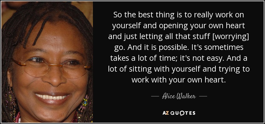 So the best thing is to really work on yourself and opening your own heart and just letting all that stuff [worrying] go. And it is possible. It's sometimes takes a lot of time; it's not easy. And a lot of sitting with yourself and trying to work with your own heart. - Alice Walker