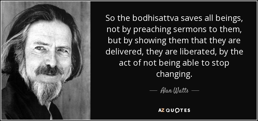 So the bodhisattva saves all beings, not by preaching sermons to them, but by showing them that they are delivered, they are liberated, by the act of not being able to stop changing. - Alan Watts