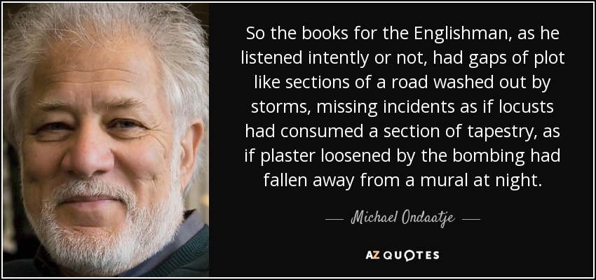 So the books for the Englishman, as he listened intently or not, had gaps of plot like sections of a road washed out by storms, missing incidents as if locusts had consumed a section of tapestry, as if plaster loosened by the bombing had fallen away from a mural at night. - Michael Ondaatje