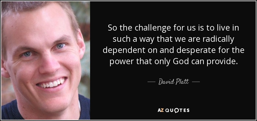 So the challenge for us is to live in such a way that we are radically dependent on and desperate for the power that only God can provide. - David Platt