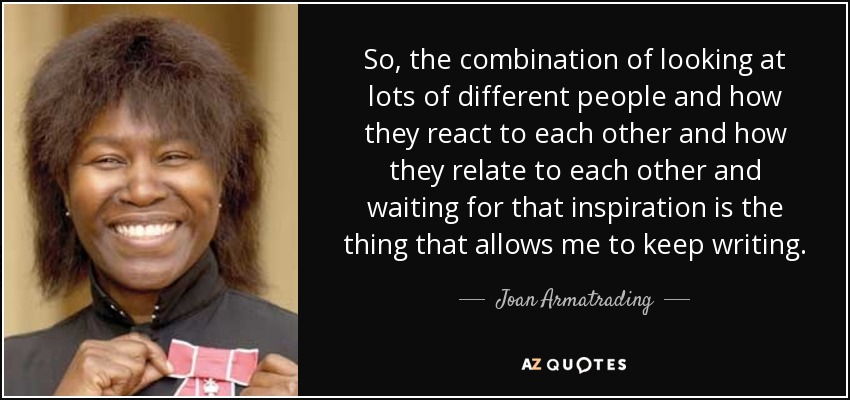 So, the combination of looking at lots of different people and how they react to each other and how they relate to each other and waiting for that inspiration is the thing that allows me to keep writing. - Joan Armatrading